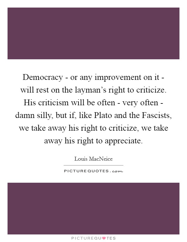 Democracy - or any improvement on it - will rest on the layman's right to criticize. His criticism will be often - very often - damn silly, but if, like Plato and the Fascists, we take away his right to criticize, we take away his right to appreciate. Picture Quote #1