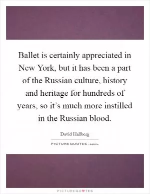 Ballet is certainly appreciated in New York, but it has been a part of the Russian culture, history and heritage for hundreds of years, so it’s much more instilled in the Russian blood Picture Quote #1