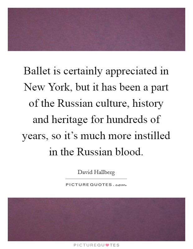 Ballet is certainly appreciated in New York, but it has been a part of the Russian culture, history and heritage for hundreds of years, so it's much more instilled in the Russian blood. Picture Quote #1
