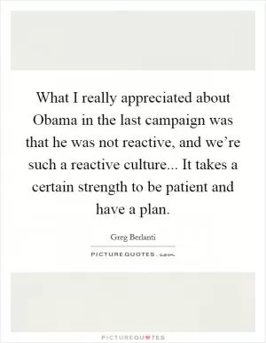 What I really appreciated about Obama in the last campaign was that he was not reactive, and we’re such a reactive culture... It takes a certain strength to be patient and have a plan Picture Quote #1