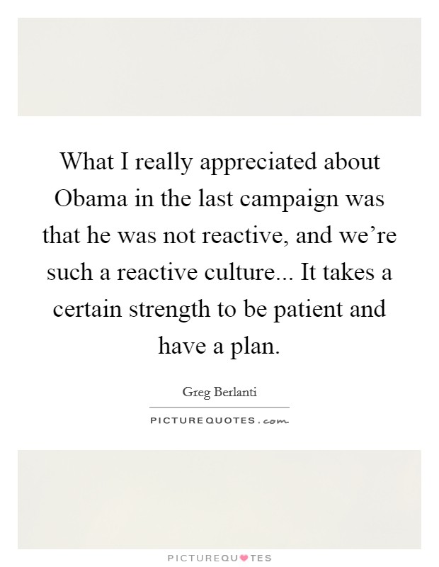 What I really appreciated about Obama in the last campaign was that he was not reactive, and we're such a reactive culture... It takes a certain strength to be patient and have a plan. Picture Quote #1