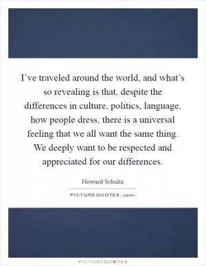 I’ve traveled around the world, and what’s so revealing is that, despite the differences in culture, politics, language, how people dress, there is a universal feeling that we all want the same thing. We deeply want to be respected and appreciated for our differences Picture Quote #1