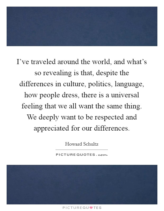 I've traveled around the world, and what's so revealing is that, despite the differences in culture, politics, language, how people dress, there is a universal feeling that we all want the same thing. We deeply want to be respected and appreciated for our differences. Picture Quote #1