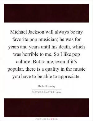 Michael Jackson will always be my favorite pop musician; he was for years and years until his death, which was horrible to me. So I like pop culture. But to me, even if it’s popular, there is a quality in the music you have to be able to appreciate Picture Quote #1