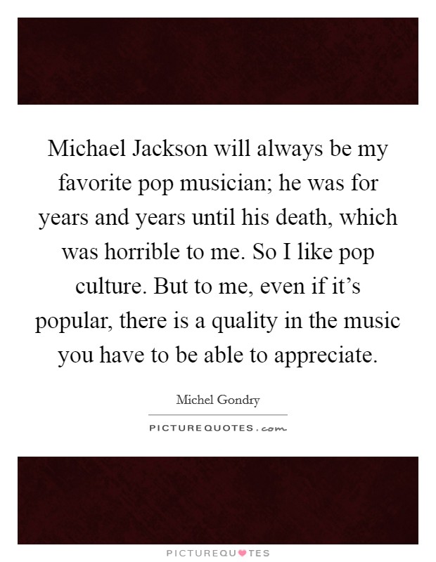 Michael Jackson will always be my favorite pop musician; he was for years and years until his death, which was horrible to me. So I like pop culture. But to me, even if it's popular, there is a quality in the music you have to be able to appreciate. Picture Quote #1