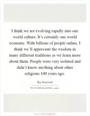 I think we are evolving rapidly into one world culture. It’s certainly one world economy. With billions of people online, I think we’ll appreciate the wisdom in many different traditions as we learn more about them. People were very isolated and didn’t know anything about other religions 100 years ago Picture Quote #1