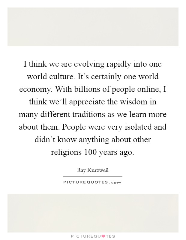 I think we are evolving rapidly into one world culture. It's certainly one world economy. With billions of people online, I think we'll appreciate the wisdom in many different traditions as we learn more about them. People were very isolated and didn't know anything about other religions 100 years ago. Picture Quote #1