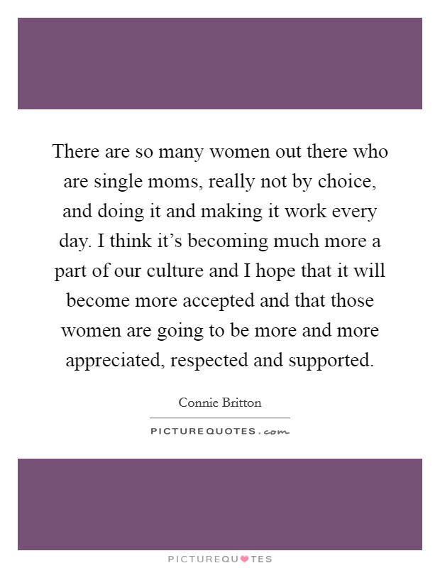 There are so many women out there who are single moms, really not by choice, and doing it and making it work every day. I think it's becoming much more a part of our culture and I hope that it will become more accepted and that those women are going to be more and more appreciated, respected and supported. Picture Quote #1