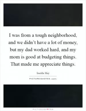 I was from a tough neighborhood, and we didn’t have a lot of money, but my dad worked hard, and my mom is good at budgeting things. That made me appreciate things Picture Quote #1