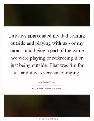 I always appreciated my dad coming outside and playing with us - or my mom - and being a part of the game we were playing or refereeing it or just being outside. That was fun for us, and it was very encouraging Picture Quote #1