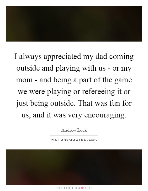 I always appreciated my dad coming outside and playing with us - or my mom - and being a part of the game we were playing or refereeing it or just being outside. That was fun for us, and it was very encouraging. Picture Quote #1