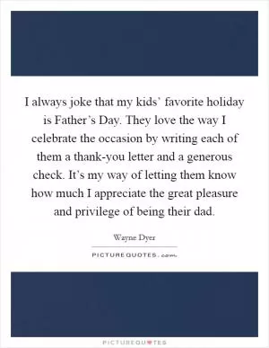I always joke that my kids’ favorite holiday is Father’s Day. They love the way I celebrate the occasion by writing each of them a thank-you letter and a generous check. It’s my way of letting them know how much I appreciate the great pleasure and privilege of being their dad Picture Quote #1