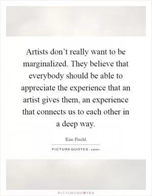 Artists don’t really want to be marginalized. They believe that everybody should be able to appreciate the experience that an artist gives them, an experience that connects us to each other in a deep way Picture Quote #1