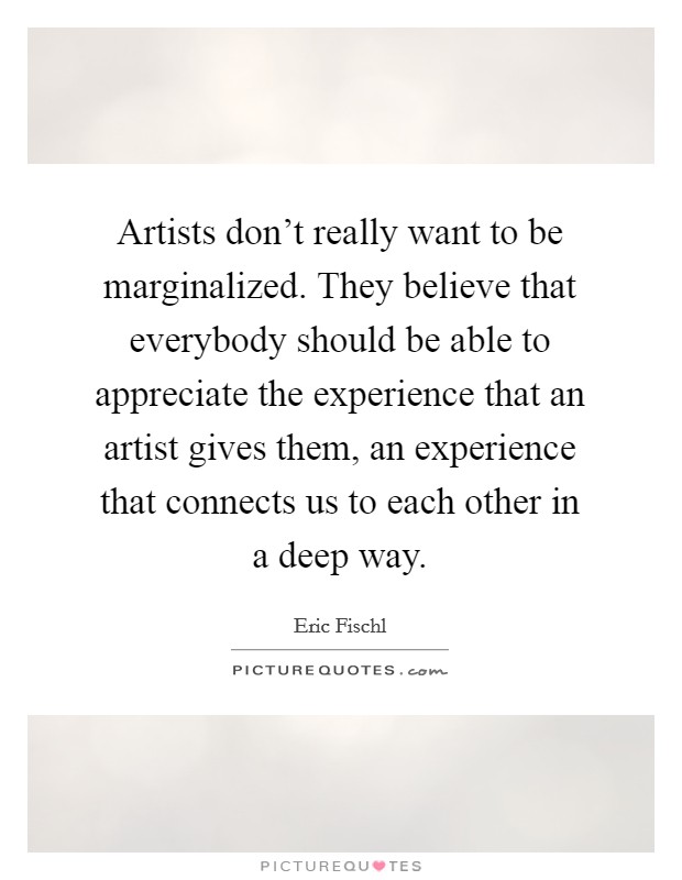Artists don't really want to be marginalized. They believe that everybody should be able to appreciate the experience that an artist gives them, an experience that connects us to each other in a deep way. Picture Quote #1