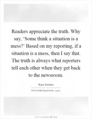 Readers appreciate the truth. Why say, ‘Some think a situation is a mess?’ Based on my reporting, if a situation is a mess, then I say that. The truth is always what reporters tell each other when they get back to the newsroom Picture Quote #1