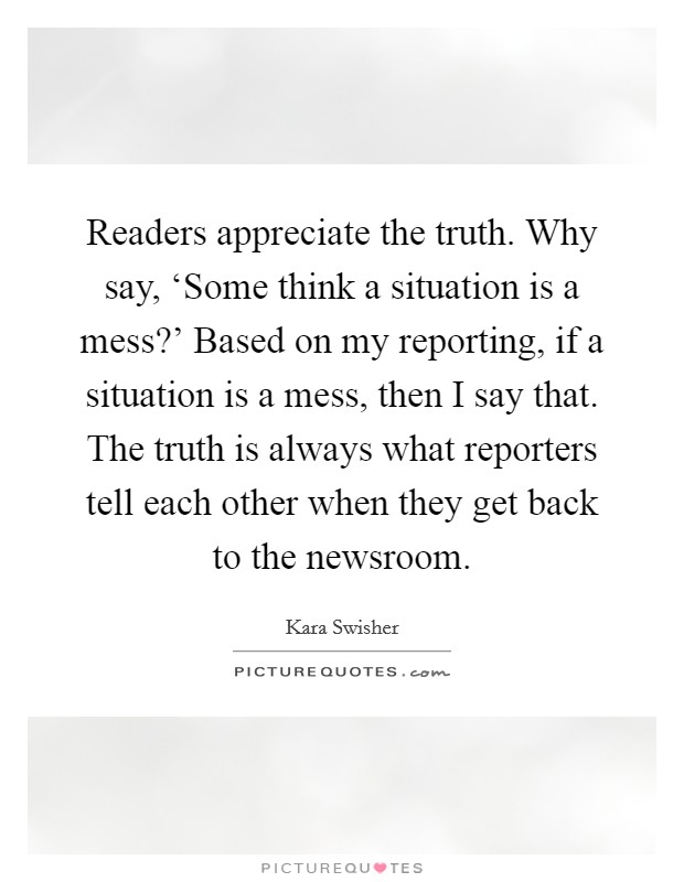 Readers appreciate the truth. Why say, ‘Some think a situation is a mess?' Based on my reporting, if a situation is a mess, then I say that. The truth is always what reporters tell each other when they get back to the newsroom. Picture Quote #1