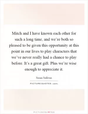 Mitch and I have known each other for such a long time, and we’re both so pleased to be given this opportunity at this point in our lives to play characters that we’ve never really had a chance to play before. It’s a great gift. Plus we’re wise enough to appreciate it Picture Quote #1