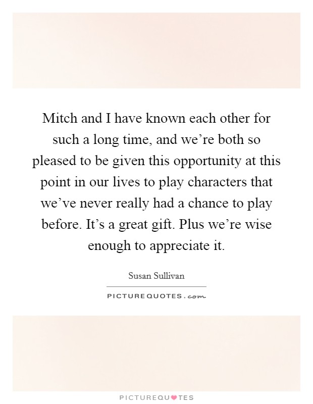 Mitch and I have known each other for such a long time, and we're both so pleased to be given this opportunity at this point in our lives to play characters that we've never really had a chance to play before. It's a great gift. Plus we're wise enough to appreciate it. Picture Quote #1