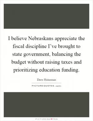 I believe Nebraskans appreciate the fiscal discipline I’ve brought to state government, balancing the budget without raising taxes and prioritizing education funding Picture Quote #1