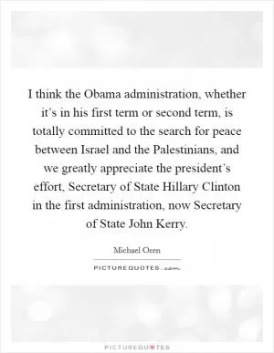 I think the Obama administration, whether it’s in his first term or second term, is totally committed to the search for peace between Israel and the Palestinians, and we greatly appreciate the president’s effort, Secretary of State Hillary Clinton in the first administration, now Secretary of State John Kerry Picture Quote #1
