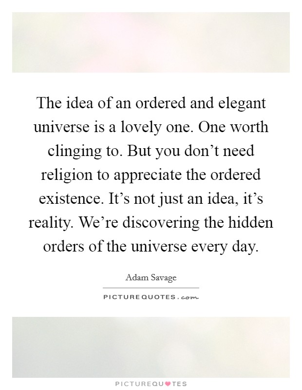 The idea of an ordered and elegant universe is a lovely one. One worth clinging to. But you don't need religion to appreciate the ordered existence. It's not just an idea, it's reality. We're discovering the hidden orders of the universe every day. Picture Quote #1