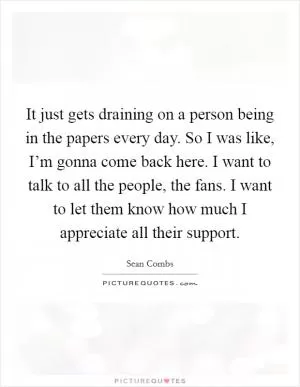 It just gets draining on a person being in the papers every day. So I was like, I’m gonna come back here. I want to talk to all the people, the fans. I want to let them know how much I appreciate all their support Picture Quote #1