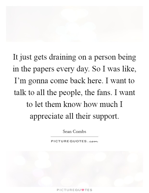 It just gets draining on a person being in the papers every day. So I was like, I'm gonna come back here. I want to talk to all the people, the fans. I want to let them know how much I appreciate all their support. Picture Quote #1