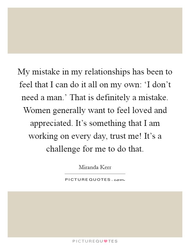 My mistake in my relationships has been to feel that I can do it all on my own: ‘I don't need a man.' That is definitely a mistake. Women generally want to feel loved and appreciated. It's something that I am working on every day, trust me! It's a challenge for me to do that. Picture Quote #1