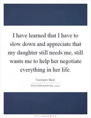 I have learned that I have to slow down and appreciate that my daughter still needs me, still wants me to help her negotiate everything in her life Picture Quote #1