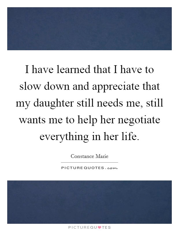 I have learned that I have to slow down and appreciate that my daughter still needs me, still wants me to help her negotiate everything in her life. Picture Quote #1