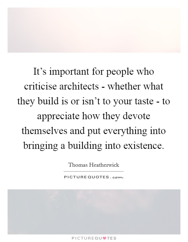 It's important for people who criticise architects - whether what they build is or isn't to your taste - to appreciate how they devote themselves and put everything into bringing a building into existence. Picture Quote #1