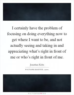 I certainly have the problem of focusing on doing everything now to get where I want to be, and not actually seeing and taking in and appreciating what’s right in front of me or who’s right in front of me Picture Quote #1