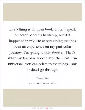 Everything is an open book. I don’t speak on other people’s hardship, but if it happened in my life or something that has been an experience on my particular journey, I’m going to talk about it. That’s what my fan base appreciates the most. I’m universal. You can relate to the things I say or that I go through Picture Quote #1