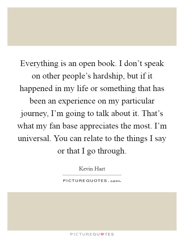 Everything is an open book. I don't speak on other people's hardship, but if it happened in my life or something that has been an experience on my particular journey, I'm going to talk about it. That's what my fan base appreciates the most. I'm universal. You can relate to the things I say or that I go through. Picture Quote #1
