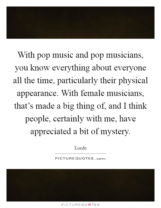 With pop music and pop musicians, you know everything about everyone all the time, particularly their physical appearance. With female musicians, that's made a big thing of, and I think people, certainly with me, have appreciated a bit of mystery. Picture Quote #1