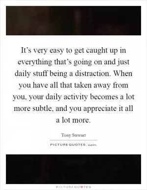 It’s very easy to get caught up in everything that’s going on and just daily stuff being a distraction. When you have all that taken away from you, your daily activity becomes a lot more subtle, and you appreciate it all a lot more Picture Quote #1