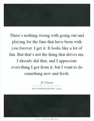 There’s nothing wrong with going out and playing for the fans that have been with you forever. I get it. It looks like a lot of fun. But that’s not the thing that drives me. I already did that, and I appreciate everything I got from it, but I want to do something new and fresh Picture Quote #1