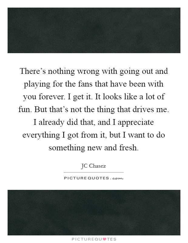 There's nothing wrong with going out and playing for the fans that have been with you forever. I get it. It looks like a lot of fun. But that's not the thing that drives me. I already did that, and I appreciate everything I got from it, but I want to do something new and fresh. Picture Quote #1