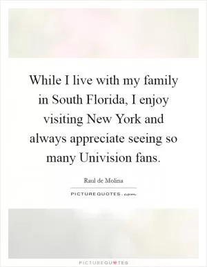 While I live with my family in South Florida, I enjoy visiting New York and always appreciate seeing so many Univision fans Picture Quote #1