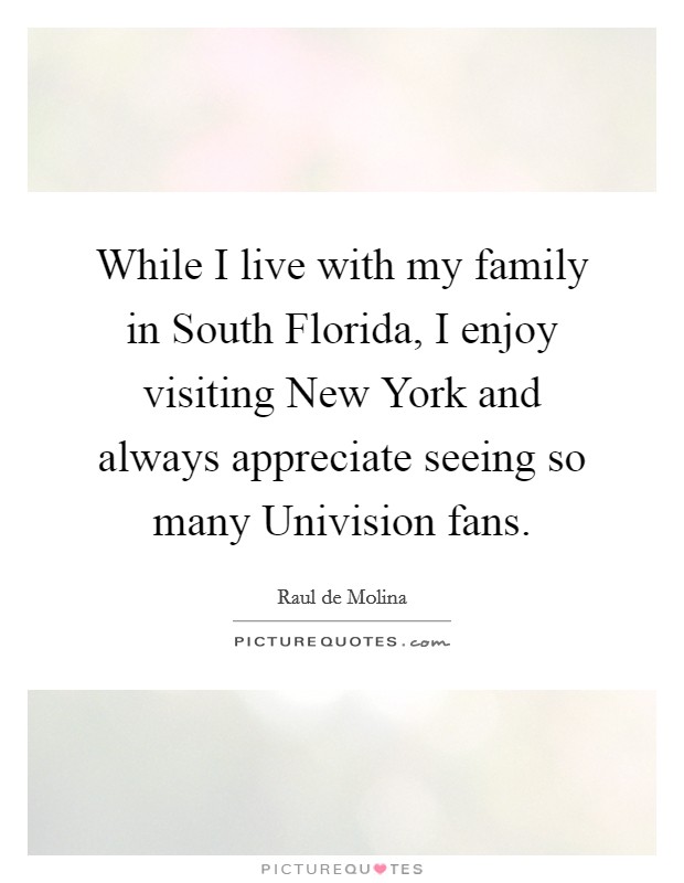 While I live with my family in South Florida, I enjoy visiting New York and always appreciate seeing so many Univision fans. Picture Quote #1