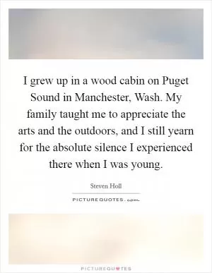 I grew up in a wood cabin on Puget Sound in Manchester, Wash. My family taught me to appreciate the arts and the outdoors, and I still yearn for the absolute silence I experienced there when I was young Picture Quote #1