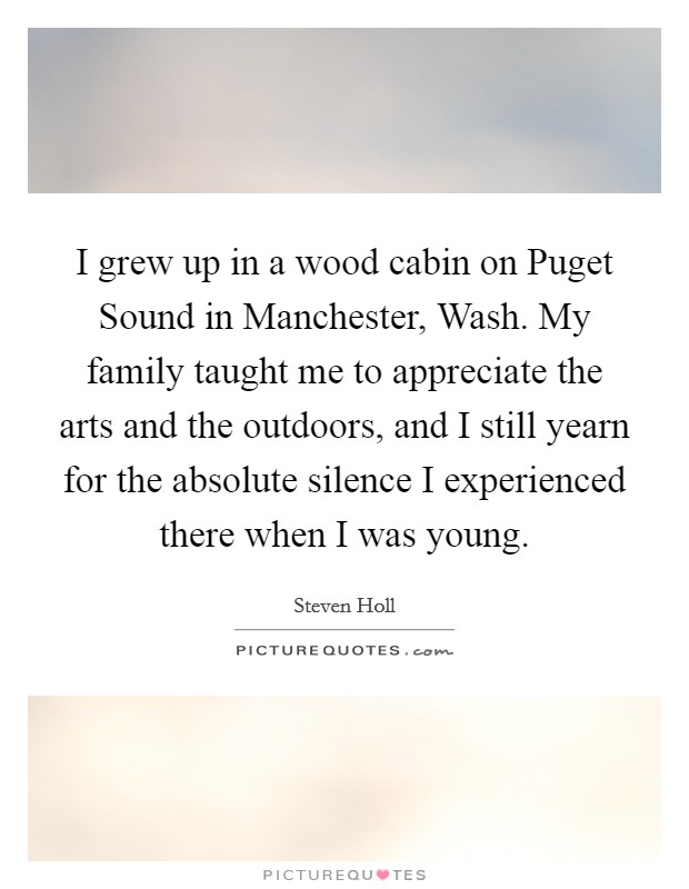 I grew up in a wood cabin on Puget Sound in Manchester, Wash. My family taught me to appreciate the arts and the outdoors, and I still yearn for the absolute silence I experienced there when I was young. Picture Quote #1