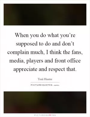 When you do what you’re supposed to do and don’t complain much, I think the fans, media, players and front office appreciate and respect that Picture Quote #1