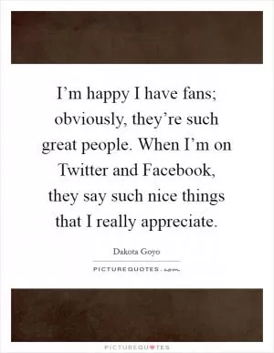 I’m happy I have fans; obviously, they’re such great people. When I’m on Twitter and Facebook, they say such nice things that I really appreciate Picture Quote #1