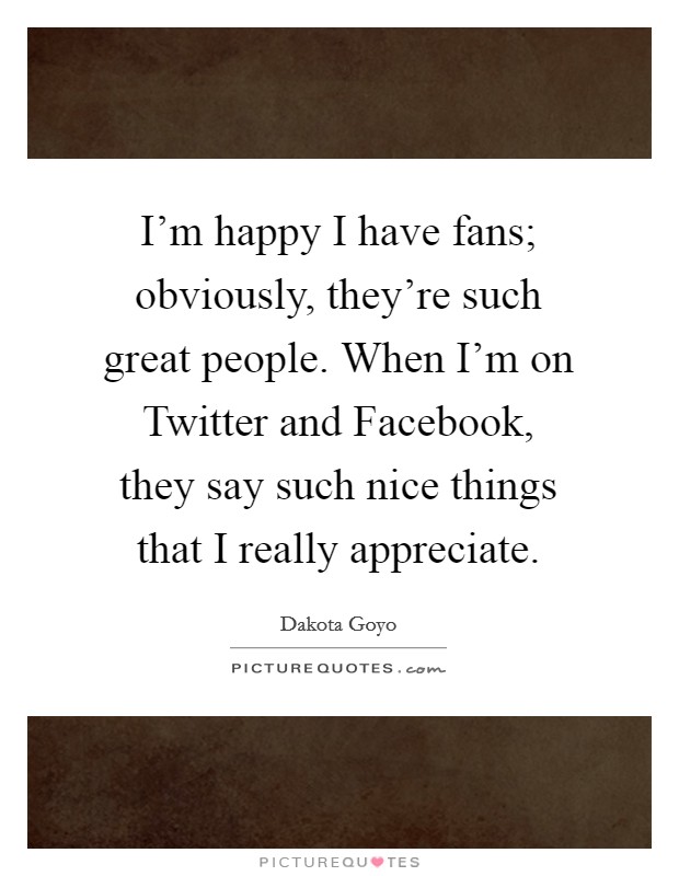 I'm happy I have fans; obviously, they're such great people. When I'm on Twitter and Facebook, they say such nice things that I really appreciate. Picture Quote #1