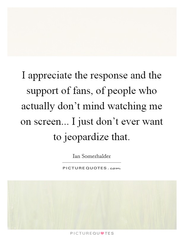 I appreciate the response and the support of fans, of people who actually don't mind watching me on screen... I just don't ever want to jeopardize that. Picture Quote #1