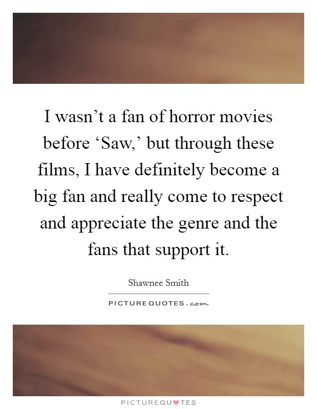 I wasn't a fan of horror movies before ‘Saw,' but through these films, I have definitely become a big fan and really come to respect and appreciate the genre and the fans that support it. Picture Quote #1