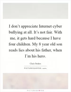 I don’t appreciate Internet cyber bullying at all. It’s not fair. With me, it gets hard because I have four children. My 8 year old son reads lies about his father, when I’m his hero Picture Quote #1