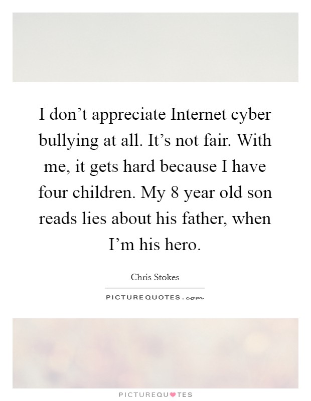 I don't appreciate Internet cyber bullying at all. It's not fair. With me, it gets hard because I have four children. My 8 year old son reads lies about his father, when I'm his hero. Picture Quote #1