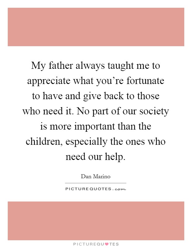 My father always taught me to appreciate what you're fortunate to have and give back to those who need it. No part of our society is more important than the children, especially the ones who need our help. Picture Quote #1